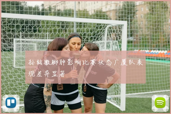 孙铭徽脚肿影响比赛状态广厦队表现差异显著