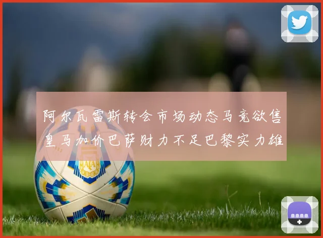 阿尔瓦雷斯转会市场动态马竞欲售皇马加价巴萨财力不足巴黎实力雄厚