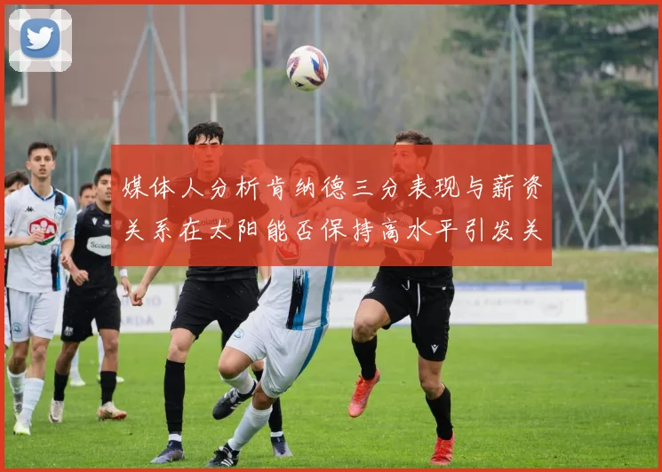 媒体人分析肯纳德三分表现与薪资关系在太阳能否保持高水平引发关注