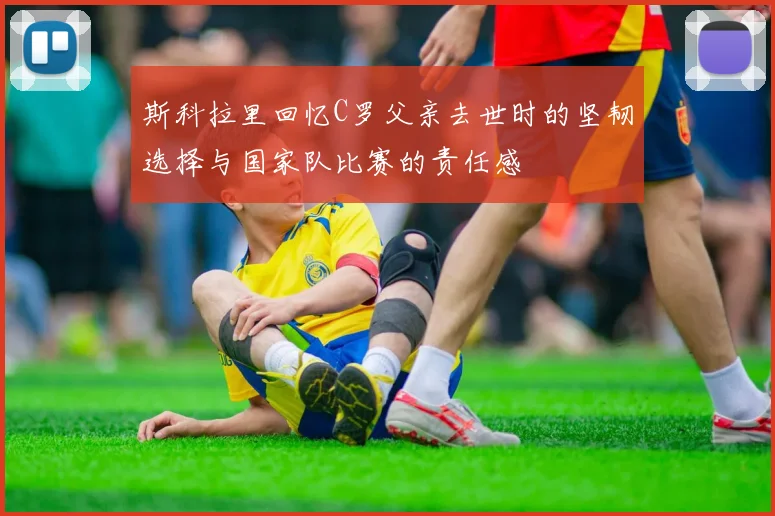 斯科拉里回忆C罗父亲去世时的坚韧选择与国家队比赛的责任感