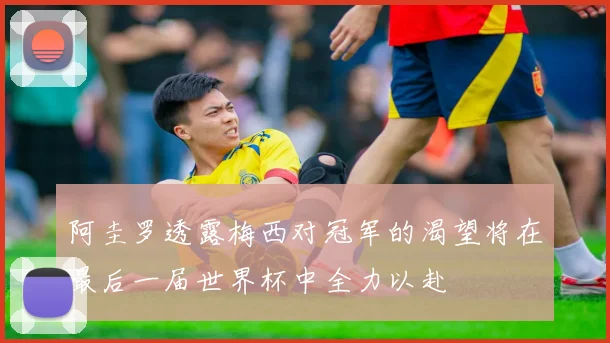 阿圭罗透露梅西对冠军的渴望将在最后一届世界杯中全力以赴