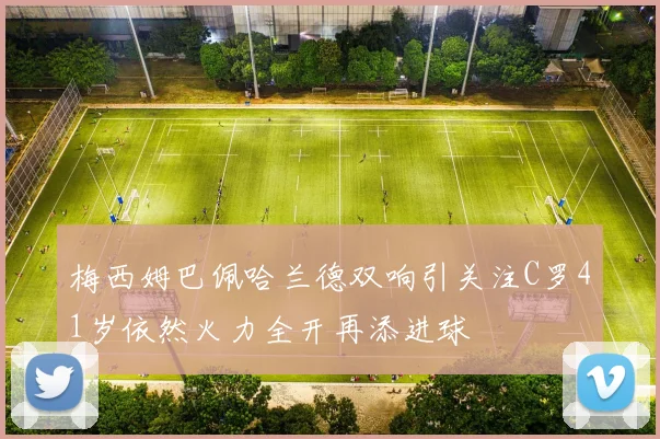 梅西姆巴佩哈兰德双响引关注C罗41岁依然火力全开再添进球