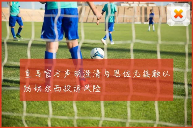 皇马官方声明澄清与恩佐无接触以防切尔西投诉风险