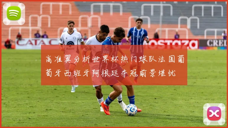 高准翼分析世界杯热门球队法国葡萄牙西班牙阿根廷夺冠前景堪忧