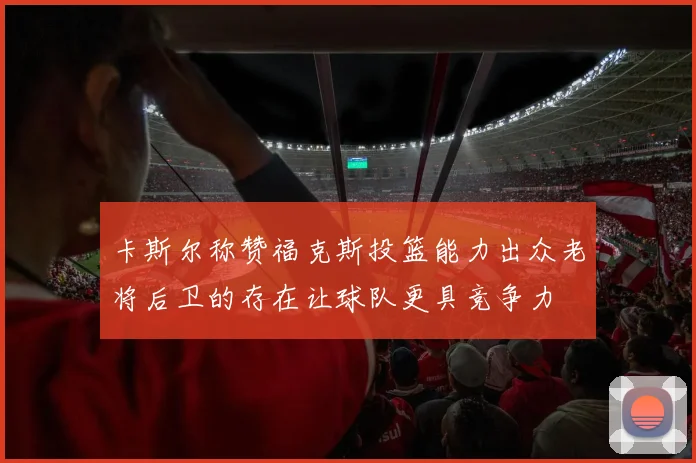 卡斯尔称赞福克斯投篮能力出众老将后卫的存在让球队更具竞争力