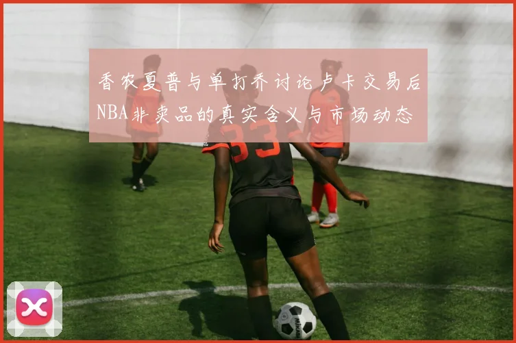 香农夏普与单打乔讨论卢卡交易后NBA非卖品的真实含义与市场动态