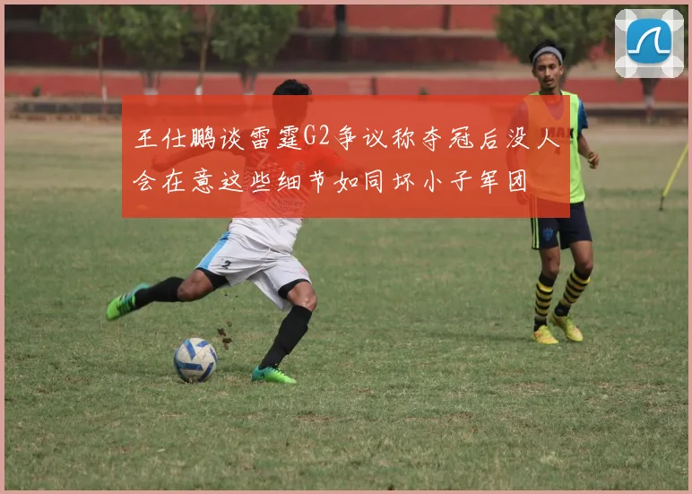 王仕鹏谈雷霆G2争议称夺冠后没人会在意这些细节如同坏小子军团