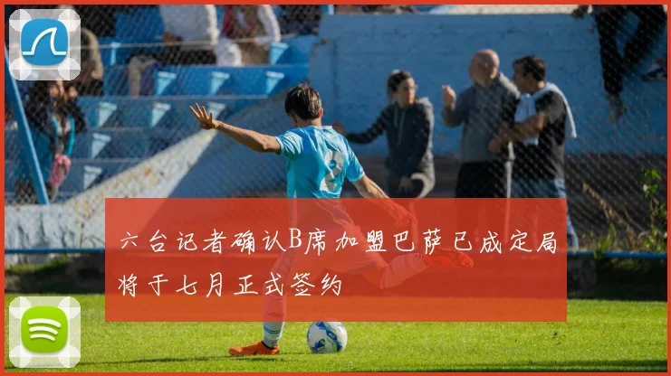 六台记者确认B席加盟巴萨已成定局将于七月正式签约
