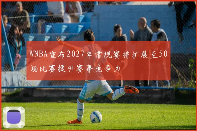 WNBA宣布2027年常规赛将扩展至50场比赛提升赛事竞争力
