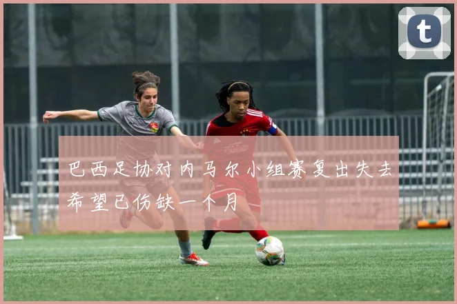 巴西足协对内马尔小组赛复出失去希望已伤缺一个月