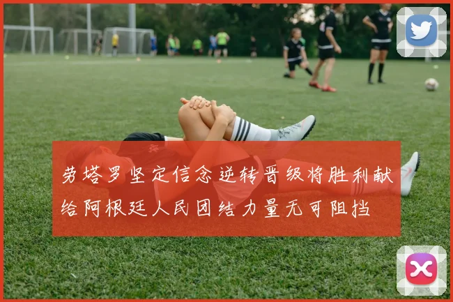 劳塔罗坚定信念逆转晋级将胜利献给阿根廷人民团结力量无可阻挡
