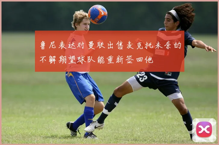 鲁尼表达对曼联出售麦克托米奈的不解期望球队能重新签回他