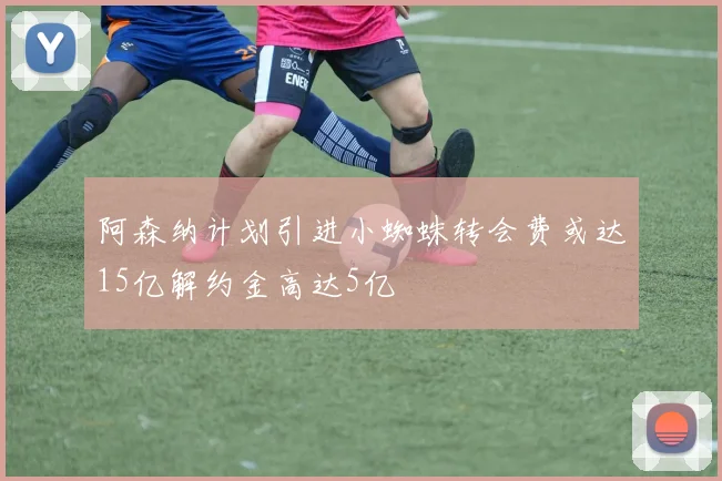 阿森纳计划引进小蜘蛛转会费或达15亿解约金高达5亿
