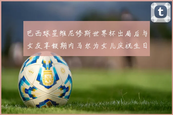 巴西球星维尼修斯世界杯出局后与女友享假期内马尔为女儿庆祝生日