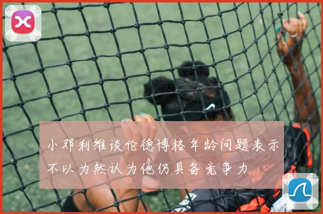 小邓利维谈伦德博格年龄问题表示不以为然认为他仍具备竞争力