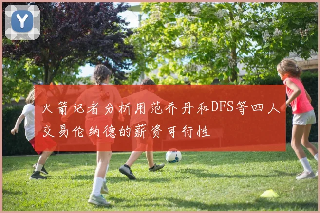 火箭记者分析用范乔丹和DFS等四人交易伦纳德的薪资可行性
