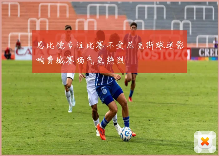 恩比德专注比赛不受尼克斯球迷影响费城赛场气氛热烈