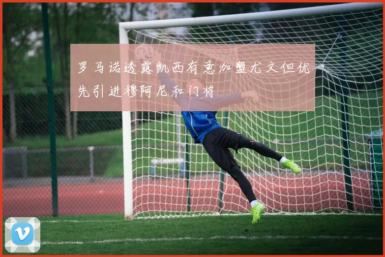 罗马诺透露凯西有意加盟尤文但优先引进穆阿尼和门将