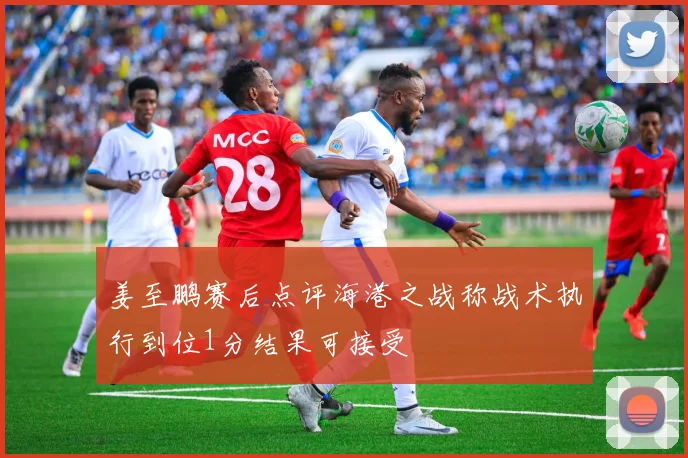 姜至鹏赛后点评海港之战称战术执行到位1分结果可接受