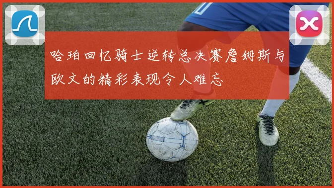 哈珀回忆骑士逆转总决赛詹姆斯与欧文的精彩表现令人难忘