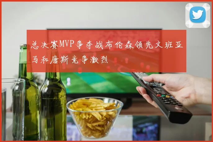 总决赛MVP争夺战布伦森领先文班亚马和唐斯竞争激烈