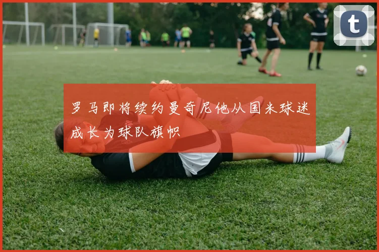 罗马即将续约曼奇尼他从国米球迷成长为球队旗帜