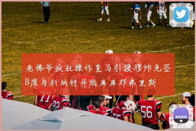 老佛爷疯狂操作皇马引援穆帅免签B席与科纳特并购库库邓弗里斯